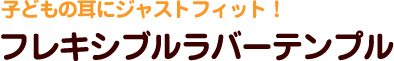 子どもの耳にジャストフィット！ フレキシブルラバーテンプル