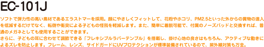 EC-101J ソフトで弾力性の高い素材であるエラストマーを採用。顔にやさしくフィットして、花粉やホコリ、PM2.5といった外からの異物の進入を低減するだけでなく、転倒や衝突による子どもの怪我を軽減します。また、簡単に着脱可能で、付属のノーズパッドと交換すれば、普通のメガネとしても使用することができます。さらに、子どもの耳に合わせて調節できる「フレキシブルラバーテンプル」を搭載し、掛け心地の良さはもちろん、アクティブな動きによるズレを防止します。フレーム、レンズ、サイドガードにUVプロテクションが標準装備されているので、紫外線対策も万全。