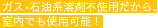 ガス•石油系溶剤不使用だから、室内でも使用可能！