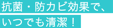 抗菌・防カビ効果で、いつでも清潔！