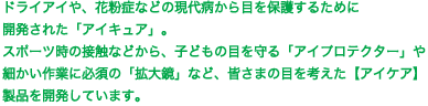 ドライアイや、花粉症などの現代病から目を保護するために開発された「アイキュア」。スポーツ時の接触などから、子どもの目を守る「アイプロテクター」や細かい作業に必須の「拡大鏡」など、皆さまの目を考えた製品を開発しています。